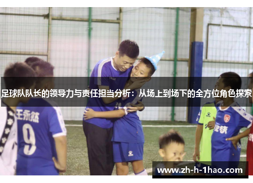 足球队队长的领导力与责任担当分析：从场上到场下的全方位角色探索