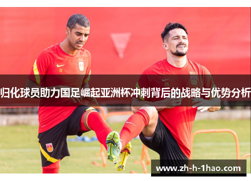 归化球员助力国足崛起亚洲杯冲刺背后的战略与优势分析 归化球员助力国足崛起亚洲杯冲刺背后的战略与优势分析
