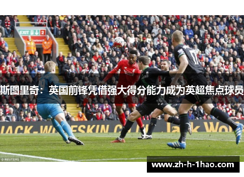 斯图里奇：英国前锋凭借强大得分能力成为英超焦点球员