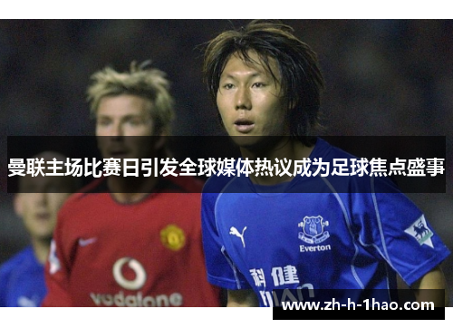 曼联主场比赛日引发全球媒体热议成为足球焦点盛事 曼联主场比赛日引发全球媒体热议成为足球焦点盛事