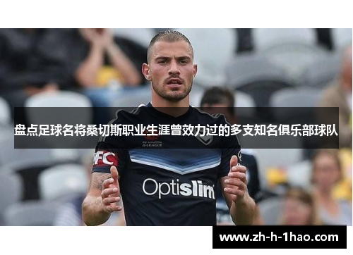 盘点足球名将桑切斯职业生涯曾效力过的多支知名俱乐部球队