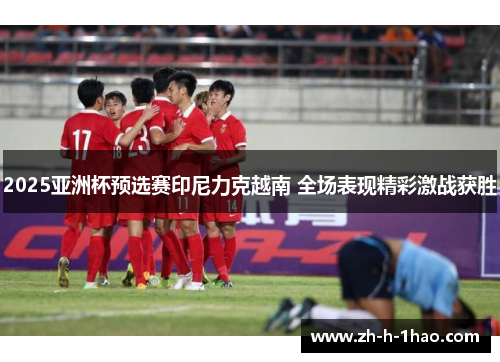 2025亚洲杯预选赛印尼力克越南 全场表现精彩激战获胜
