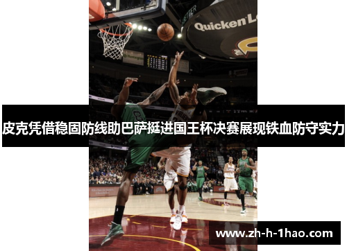 皮克凭借稳固防线助巴萨挺进国王杯决赛展现铁血防守实力