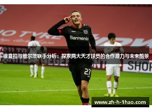 穆夏拉与维尔茨联手分析：探索两大天才球员的合作潜力与未来前景