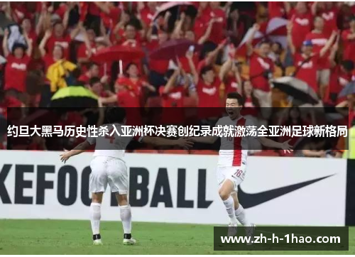 约旦大黑马历史性杀入亚洲杯决赛创纪录成就激荡全亚洲足球新格局