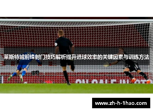 莱斯特城前锋射门技巧解析提升进球效率的关键因素与训练方法
